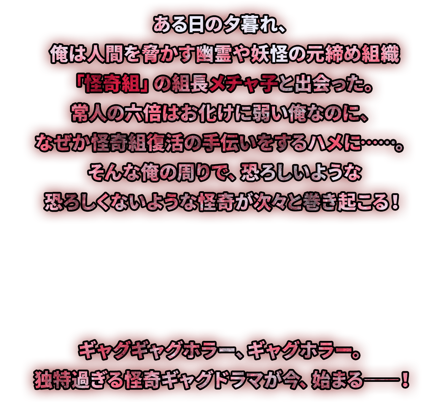 ある日の夕暮れ、俺は人間を脅かす幽霊や妖怪の元締め組織「怪奇組」の組長メチャ子と出会った。常人の六倍は怖がりの俺なのに、なぜか怪奇組復活の手伝いをするハメに……。
そんな俺の周りで、恐ろしいような恐ろしくないような怪奇が次々と巻き起こる！
『ハーーーッ‼』
ギャグギャグホラー、ギャグホラー。
独特過ぎる怪奇ギャグドラマが今、始まる――！
